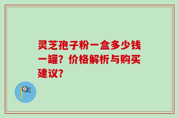 灵芝孢子粉一盒多少钱一罐？价格解析与购买建议？