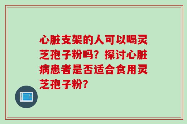 心脏支架的人可以喝灵芝孢子粉吗？探讨心脏病患者是否适合食用灵芝孢子粉？
