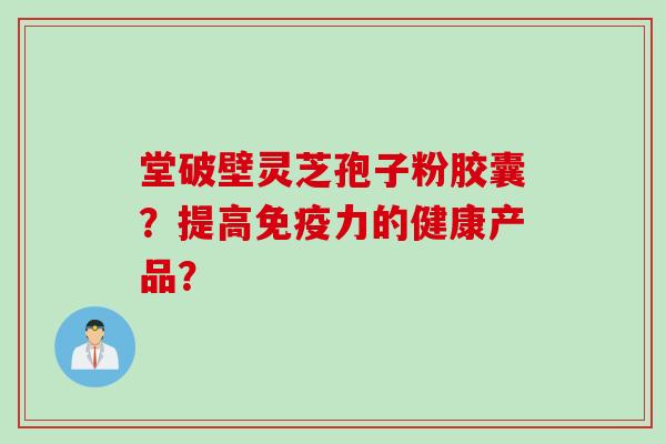 堂破壁灵芝孢子粉胶囊？提高免疫力的健康产品？