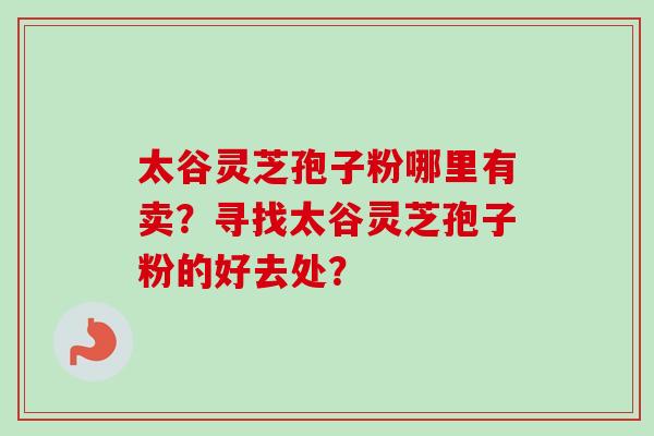 太谷灵芝孢子粉哪里有卖?寻找太谷灵芝孢子粉的好去处? 太谷灵芝孢子粉哪里有卖?寻找太谷灵芝孢子粉的好去处?