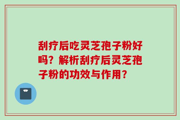 刮疗后吃灵芝孢子粉好吗？解析刮疗后灵芝孢子粉的功效与作用？