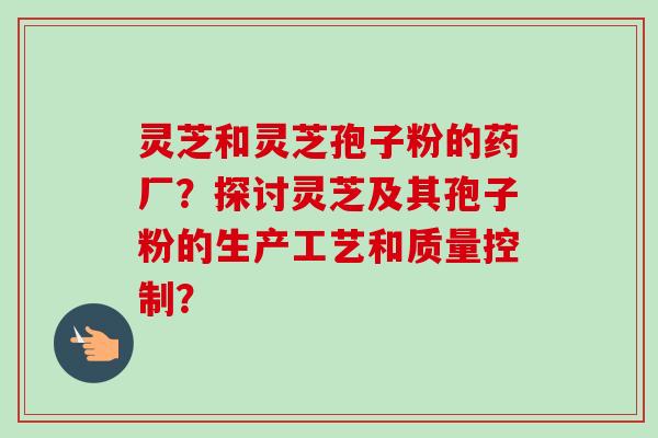 灵芝和灵芝孢子粉的药厂？探讨灵芝及其孢子粉的生产工艺和质量控制？