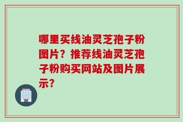 哪里买线油灵芝孢子粉图片？推荐线油灵芝孢子粉购买网站及图片展示？