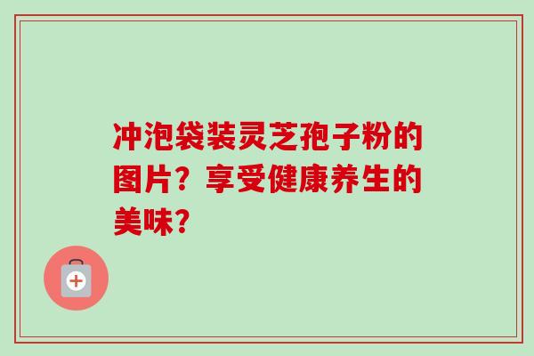 冲泡袋装灵芝孢子粉的图片？享受健康养生的美味？