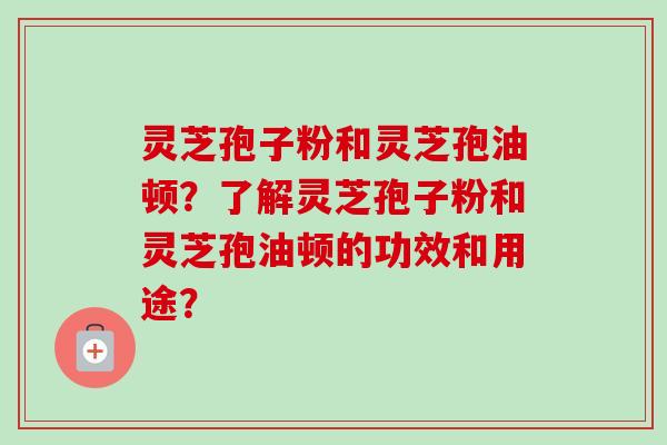 灵芝孢子粉和灵芝孢油顿？了解灵芝孢子粉和灵芝孢油顿的功效和用途？