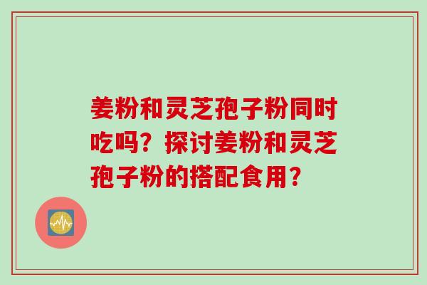 姜粉和灵芝孢子粉同时吃吗?探讨姜粉和灵芝孢子粉的搭配食用? 姜粉和灵芝孢子粉同时吃吗?探讨姜粉和灵芝孢子粉的搭配食用?