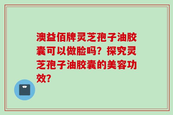 澳益佰牌灵芝孢子油胶囊可以做脸吗?探究灵芝孢子油胶囊的美容功效? 澳益佰牌灵芝孢子油胶囊可以做脸吗?探究灵芝孢子油胶囊的美容功效?