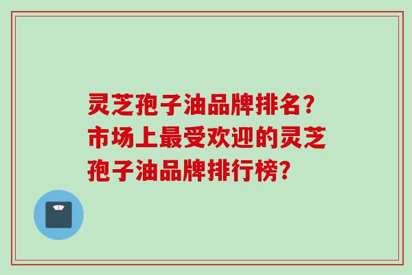 灵芝孢子油品牌排名？市场上最受欢迎的灵芝孢子油品牌排行榜？