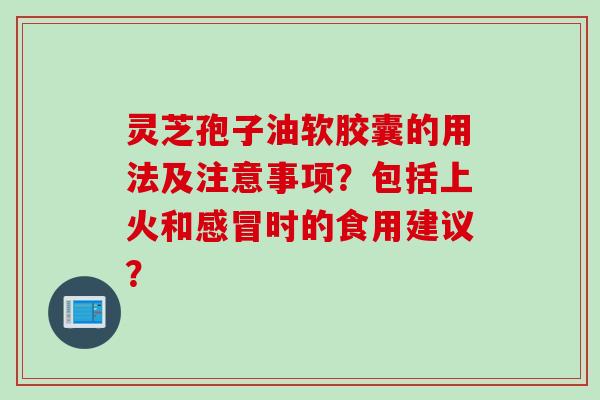 灵芝孢子油软胶囊的用法及注意事项？包括上火和感冒时的食用建议？