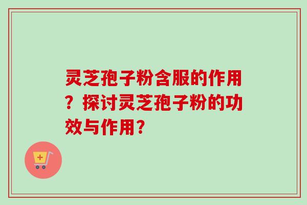 灵芝孢子粉含服的作用？探讨灵芝孢子粉的功效与作用？