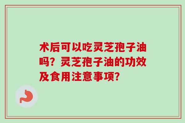 术后可以吃灵芝孢子油吗？灵芝孢子油的功效及食用注意事项？