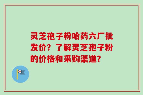 灵芝孢子粉哈药六厂批发价？了解灵芝孢子粉的价格和采购渠道？