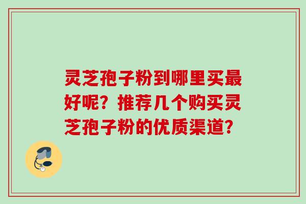 灵芝孢子粉到哪里买最好呢？推荐几个购买灵芝孢子粉的优质渠道？