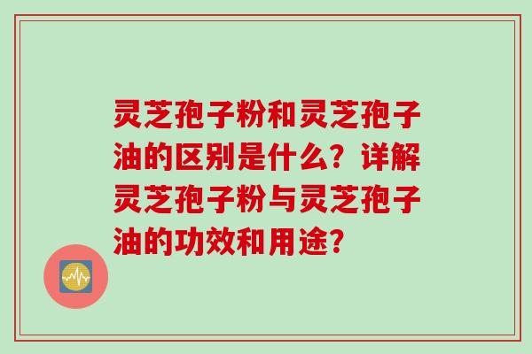 灵芝孢子粉和灵芝孢子油的区别是什么？详解灵芝孢子粉与灵芝孢子油的功效和用途？