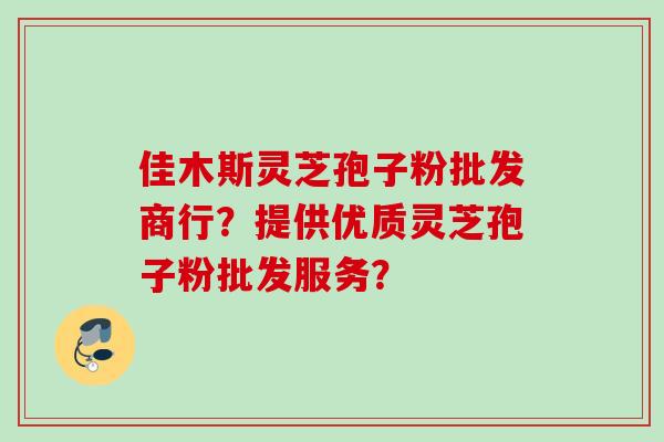 佳木斯灵芝孢子粉批发商行？提供优质灵芝孢子粉批发服务？