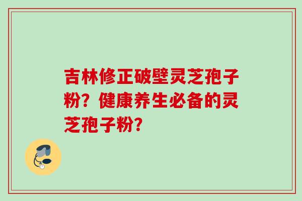 吉林修正破壁灵芝孢子粉？健康养生必备的灵芝孢子粉？