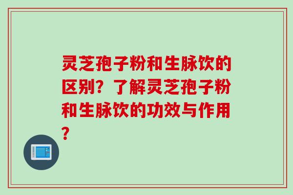 灵芝孢子粉和生脉饮的区别？了解灵芝孢子粉和生脉饮的功效与作用？