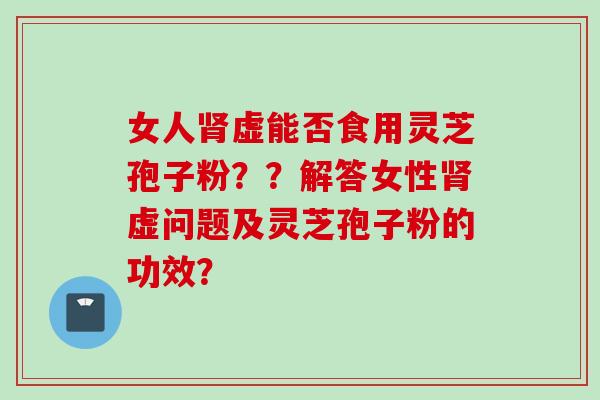 女人肾虚能否食用灵芝孢子粉？？解答女性肾虚问题及灵芝孢子粉的功效？
