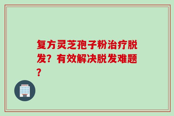 复方灵芝孢子粉?有效解决难题? 复方灵芝孢子粉?有效解决难题?