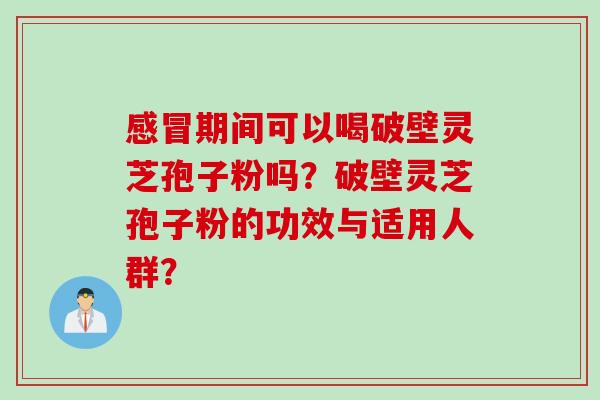 感冒期间可以喝破壁灵芝孢子粉吗？破壁灵芝孢子粉的功效与适用人群？