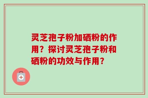 灵芝孢子粉加硒粉的作用？探讨灵芝孢子粉和硒粉的功效与作用？