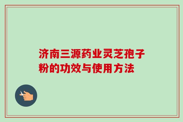 济南三源药业灵芝孢子粉的功效与使用方法