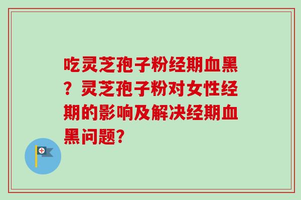 吃灵芝孢子粉经期血黑？灵芝孢子粉对女性经期的影响及解决经期血黑问题？