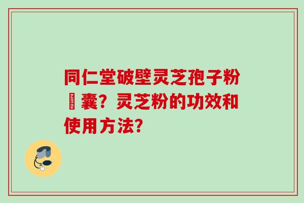 同仁堂破壁灵芝孢子粉賿囊？灵芝粉的功效和使用方法？