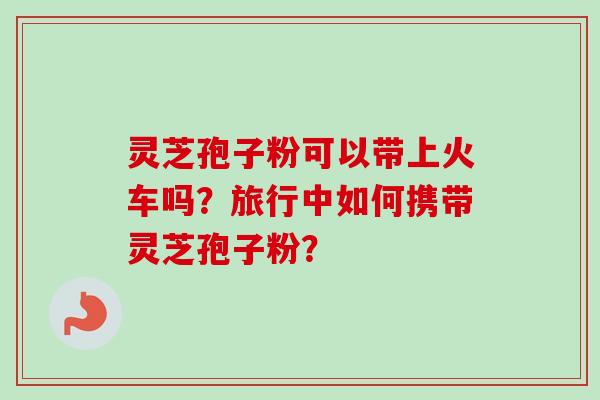 灵芝孢子粉可以带上火车吗?旅行中如何携带灵芝孢子粉? 灵芝孢子粉可以带上火车吗?旅行中如何携带灵芝孢子粉?