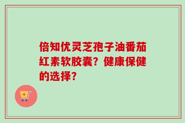 倍知优灵芝孢子油番茄红素软胶囊？健康保健的选择？