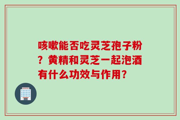 能否吃灵芝孢子粉?黄精和灵芝一起泡酒有什么功效与作用? 能否吃灵芝孢子粉?黄精和灵芝一起泡酒有什么功效与作用?