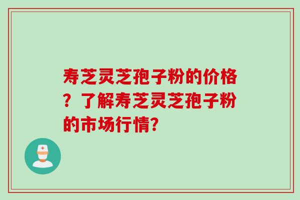 寿芝灵芝孢子粉的价格？了解寿芝灵芝孢子粉的市场行情？