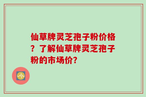 仙草牌灵芝孢子粉价格？了解仙草牌灵芝孢子粉的市场价？