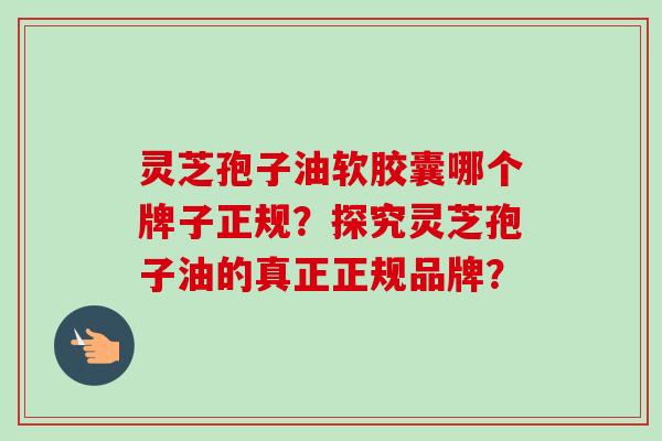 灵芝孢子油软胶囊哪个牌子正规？探究灵芝孢子油的真正正规品牌？