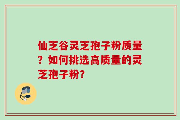 仙芝谷灵芝孢子粉质量？如何挑选高质量的灵芝孢子粉？