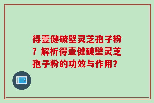 得壹健破壁灵芝孢子粉？解析得壹健破壁灵芝孢子粉的功效与作用？