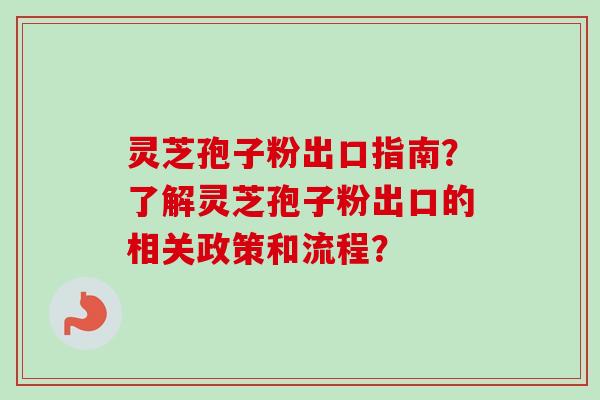 灵芝孢子粉出口指南？了解灵芝孢子粉出口的相关政策和流程？