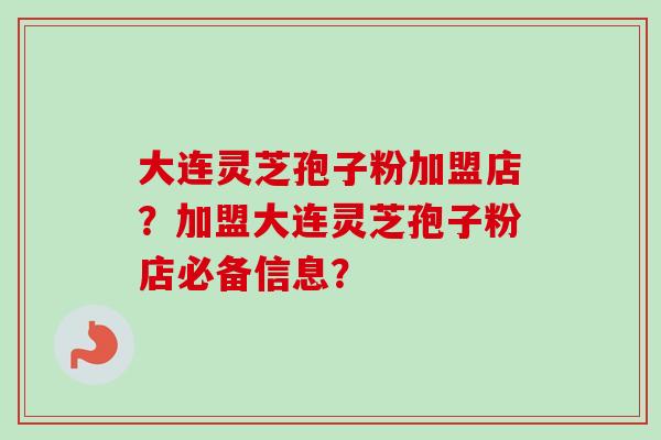 大连灵芝孢子粉加盟店？加盟大连灵芝孢子粉店必备信息？