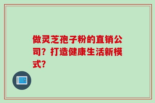 做灵芝孢子粉的直销公司?打造健康生活新模式? 做灵芝孢子粉的直销公司?打造健康生活新模式?
