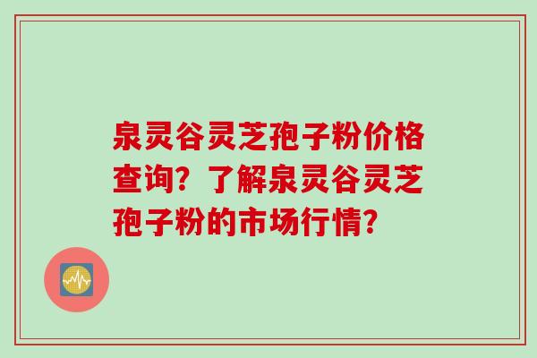 泉灵谷灵芝孢子粉价格查询?了解泉灵谷灵芝孢子粉的市场行情? 泉灵谷灵芝孢子粉价格查询?了解泉灵谷灵芝孢子粉的市场行情?