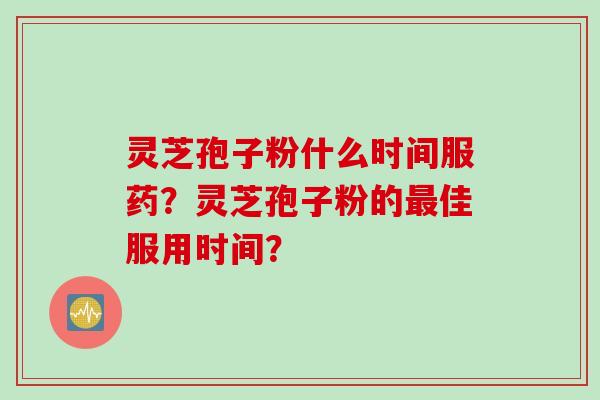 灵芝孢子粉什么时间服药?灵芝孢子粉的佳服用时间? 灵芝孢子粉什么时间服药?灵芝孢子粉的佳服用时间?