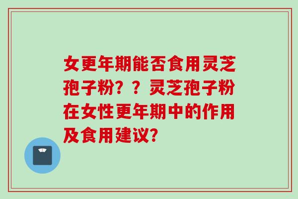 女更年期能否食用灵芝孢子粉？？灵芝孢子粉在女性更年期中的作用及食用建议？
