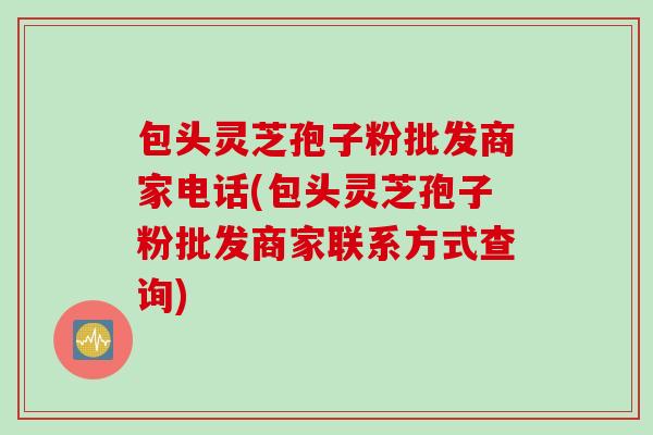 包头灵芝孢子粉批发商家电话(包头灵芝孢子粉批发商家联系方式查询)