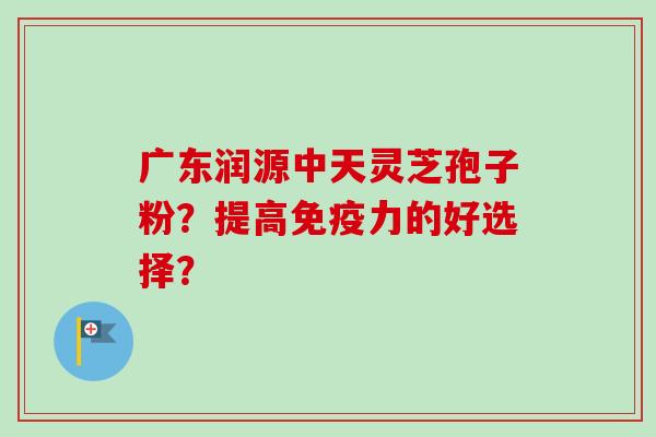广东润源中天灵芝孢子粉？提高免疫力的好选择？