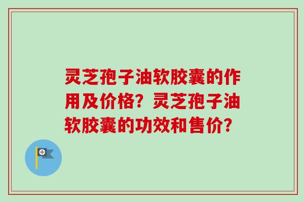 灵芝孢子油软胶囊的作用及价格？灵芝孢子油软胶囊的功效和售价？