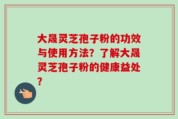 大晟灵芝孢子粉的功效与使用方法？了解大晟灵芝孢子粉的健康益处？
