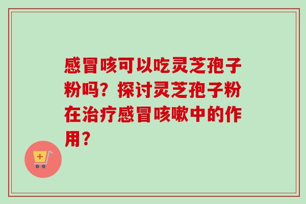 感冒咳可以吃灵芝孢子粉吗？探讨灵芝孢子粉在治疗感冒咳嗽中的作用？