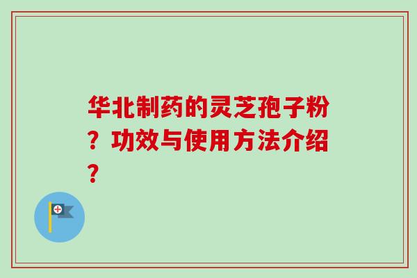 华北制药的灵芝孢子粉？功效与使用方法介绍？