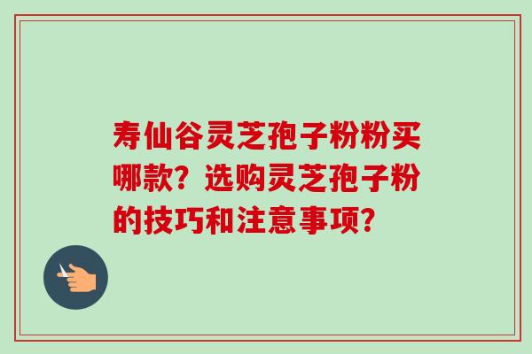 寿仙谷灵芝孢子粉粉买哪款？选购灵芝孢子粉的技巧和注意事项？