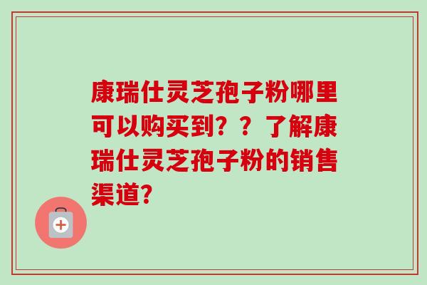 康瑞仕灵芝孢子粉哪里可以购买到？？了解康瑞仕灵芝孢子粉的销售渠道？